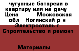 чугунные батареии в квартиру или на дачу › Цена ­ 200 - Московская обл., Ногинский р-н, Электросталь г. Строительство и ремонт » Материалы   . Московская обл.